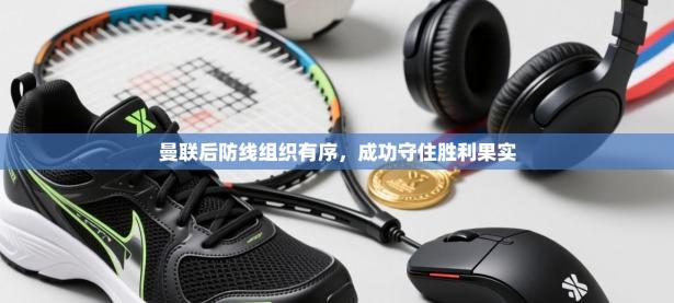 曼联后防线组织有序，成功守住胜利果实