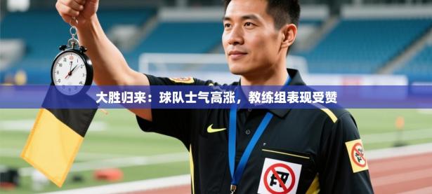 大胜归来：球队士气高涨，教练组表现受赞